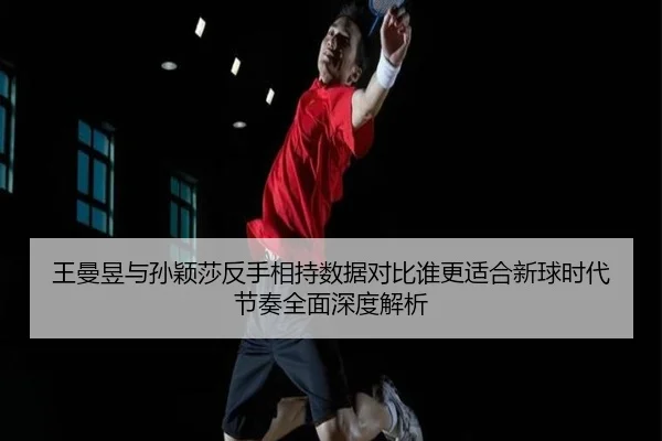 王曼昱与孙颖莎反手相持数据对比谁更适合新球时代节奏全面深度解析