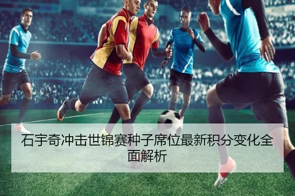 石宇奇冲击世锦赛种子席位最新积分变化全面解析